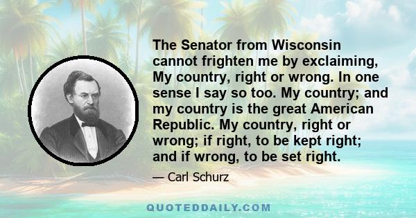 The Senator from Wisconsin cannot frighten me by exclaiming, My country, right or wrong. In one sense I say so too. My country; and my country is the great American Republic. My country, right or wrong; if right, to be