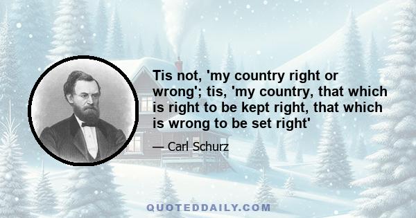 Tis not, 'my country right or wrong'; tis, 'my country, that which is right to be kept right, that which is wrong to be set right'