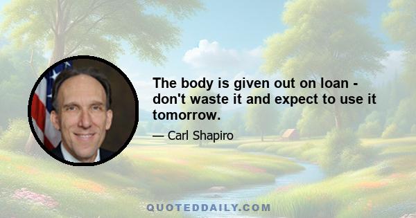 The body is given out on loan - don't waste it and expect to use it tomorrow.