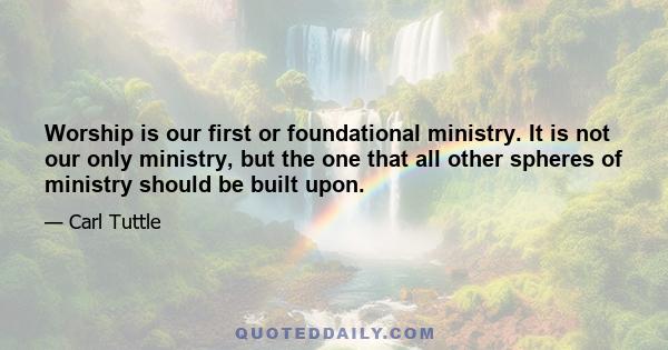 Worship is our first or foundational ministry. It is not our only ministry, but the one that all other spheres of ministry should be built upon.