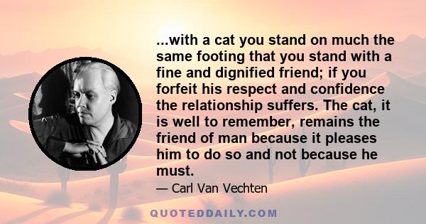 ...with a cat you stand on much the same footing that you stand with a fine and dignified friend; if you forfeit his respect and confidence the relationship suffers. The cat, it is well to remember, remains the friend