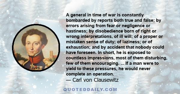 A general in time of war is constantly bombarded by reports both true and false; by errors arising from fear or negligence or hastiness; by disobedience born of right or wrong interpretations, of ill will; of a proper