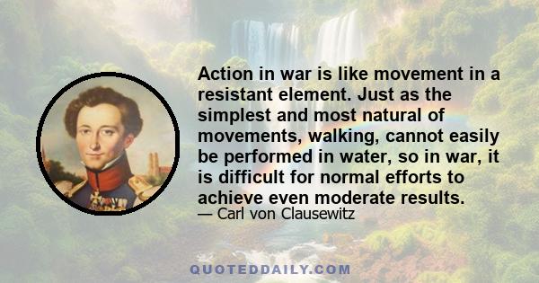 Action in war is like movement in a resistant element. Just as the simplest and most natural of movements, walking, cannot easily be performed in water, so in war, it is difficult for normal efforts to achieve even