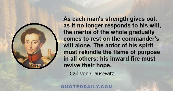 As each man's strength gives out, as it no longer responds to his will, the inertia of the whole gradually comes to rest on the commander's will alone. The ardor of his spirit must rekindle the flame of purpose in all