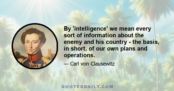 By 'intelligence' we mean every sort of information about the enemy and his country - the basis, in short, of our own plans and operations.