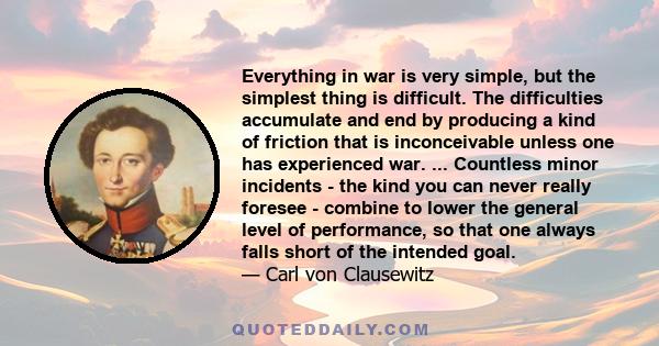 Everything in war is very simple, but the simplest thing is difficult. The difficulties accumulate and end by producing a kind of friction that is inconceivable unless one has experienced war. ... Countless minor