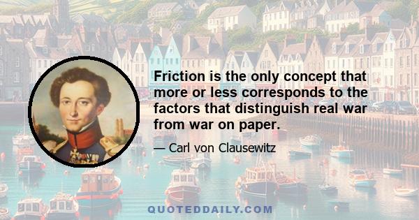 Friction is the only concept that more or less corresponds to the factors that distinguish real war from war on paper.