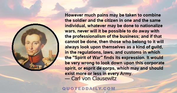 However much pains may be taken to combine the soldier and the citizen in one and the same individual, whatever may be done to nationalize wars, never will it be possible to do away with the professionalism of the