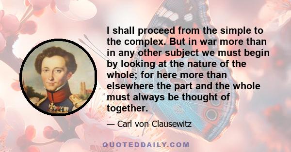 I shall proceed from the simple to the complex. But in war more than in any other subject we must begin by looking at the nature of the whole; for here more than elsewhere the part and the whole must always be thought