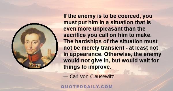 If the enemy is to be coerced, you must put him in a situation that is even more unpleasant than the sacrifice you call on him to make. The hardships of the situation must not be merely transient - at least not in