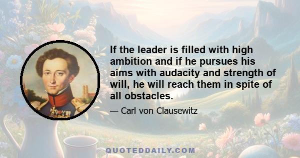 If the leader is filled with high ambition and if he pursues his aims with audacity and strength of will, he will reach them in spite of all obstacles.