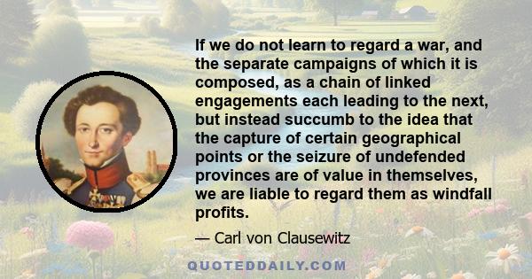 If we do not learn to regard a war, and the separate campaigns of which it is composed, as a chain of linked engagements each leading to the next, but instead succumb to the idea that the capture of certain geographical 