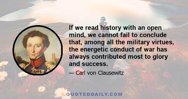 If we read history with an open mind, we cannot fail to conclude that, among all the military virtues, the energetic conduct of war has always contributed most to glory and success.