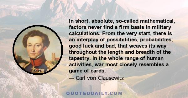 In short, absolute, so-called mathematical, factors never find a firm basis in military calculations. From the very start, there is an interplay of possibilities, probabilities, good luck and bad, that weaves its way