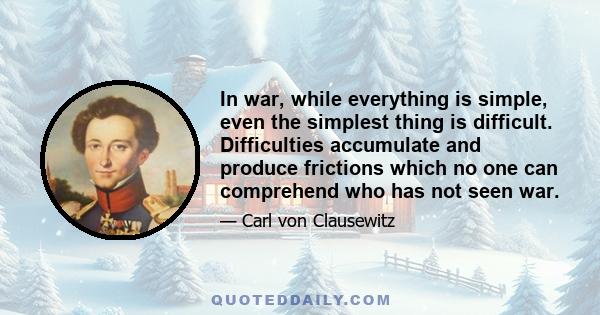 In war, while everything is simple, even the simplest thing is difficult. Difficulties accumulate and produce frictions which no one can comprehend who has not seen war.