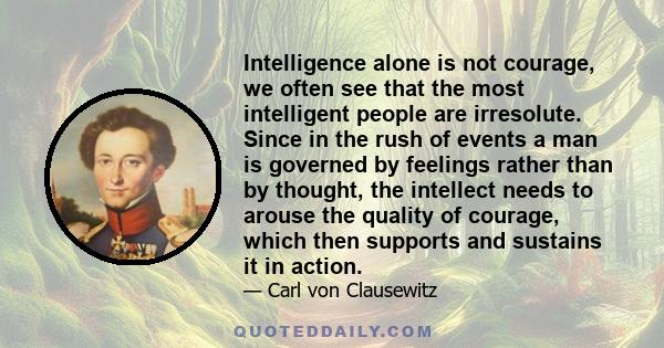 Intelligence alone is not courage, we often see that the most intelligent people are irresolute. Since in the rush of events a man is governed by feelings rather than by thought, the intellect needs to arouse the