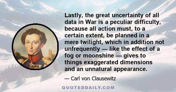 Lastly, the great uncertainty of all data in War is a peculiar difficulty, because all action must, to a certain extent, be planned in a mere twilight, which in addition not unfrequently — like the effect of a fog or