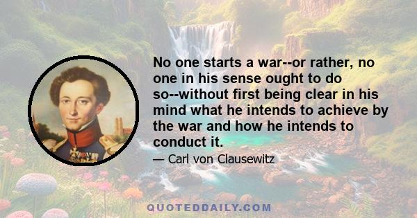 No one starts a war--or rather, no one in his sense ought to do so--without first being clear in his mind what he intends to achieve by the war and how he intends to conduct it.