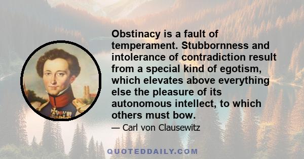 Obstinacy is a fault of temperament. Stubbornness and intolerance of contradiction result from a special kind of egotism, which elevates above everything else the pleasure of its autonomous intellect, to which others