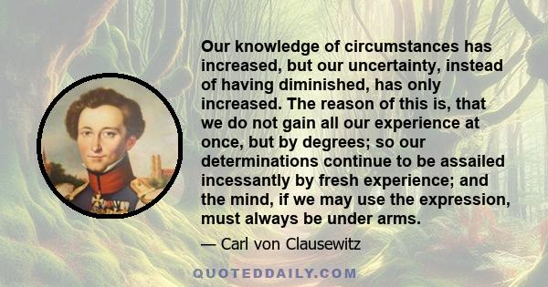 Our knowledge of circumstances has increased, but our uncertainty, instead of having diminished, has only increased. The reason of this is, that we do not gain all our experience at once, but by degrees; so our