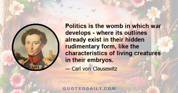 Politics is the womb in which war develops - where its outlines already exist in their hidden rudimentary form, like the characteristics of living creatures in their embryos.