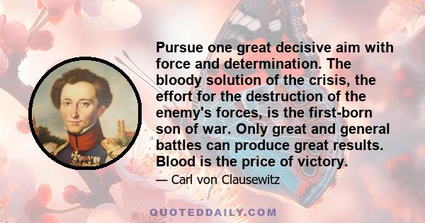 Pursue one great decisive aim with force and determination. The bloody solution of the crisis, the effort for the destruction of the enemy's forces, is the first-born son of war. Only great and general battles can