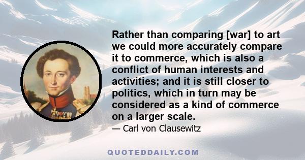 Rather than comparing [war] to art we could more accurately compare it to commerce, which is also a conflict of human interests and activities; and it is still closer to politics, which in turn may be considered as a