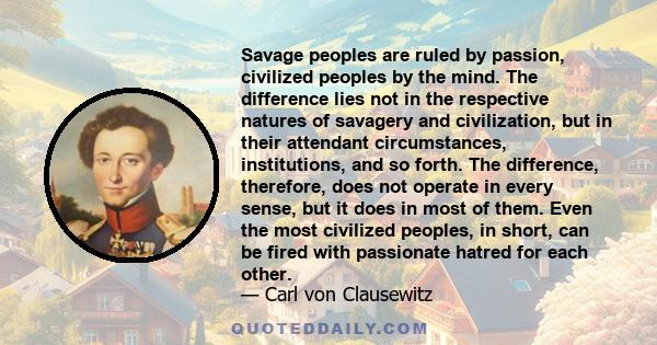 Savage peoples are ruled by passion, civilized peoples by the mind. The difference lies not in the respective natures of savagery and civilization, but in their attendant circumstances, institutions, and so forth. The