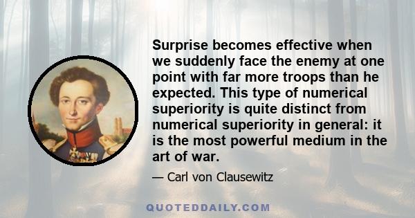 Surprise becomes effective when we suddenly face the enemy at one point with far more troops than he expected. This type of numerical superiority is quite distinct from numerical superiority in general: it is the most