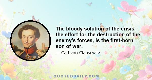 The bloody solution of the crisis, the effort for the destruction of the enemy's forces, is the first-born son of war.