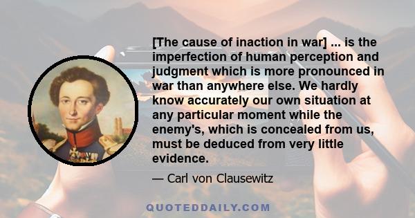 [The cause of inaction in war] ... is the imperfection of human perception and judgment which is more pronounced in war than anywhere else. We hardly know accurately our own situation at any particular moment while the