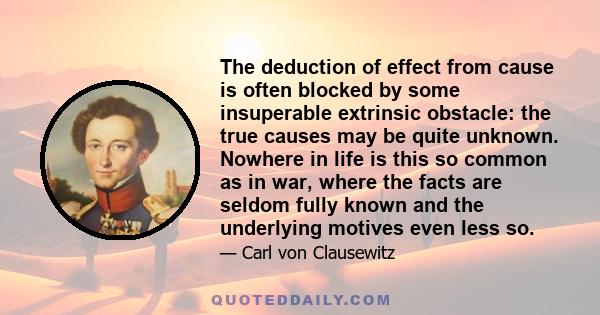 The deduction of effect from cause is often blocked by some insuperable extrinsic obstacle: the true causes may be quite unknown. Nowhere in life is this so common as in war, where the facts are seldom fully known and