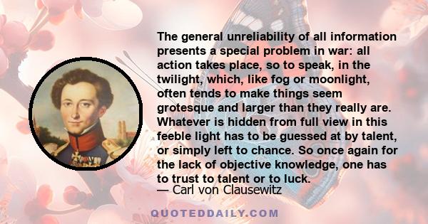 The general unreliability of all information presents a special problem in war: all action takes place, so to speak, in the twilight, which, like fog or moonlight, often tends to make things seem grotesque and larger