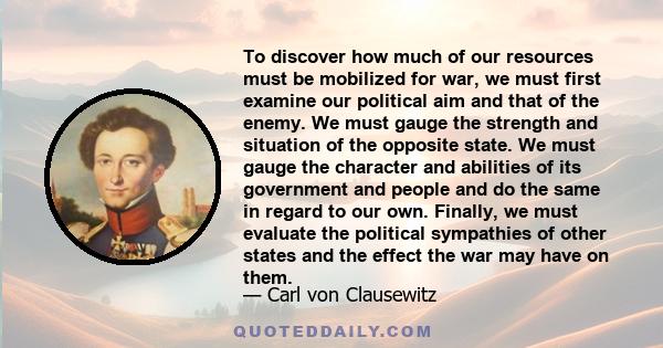 To discover how much of our resources must be mobilized for war, we must first examine our political aim and that of the enemy. We must gauge the strength and situation of the opposite state. We must gauge the character 