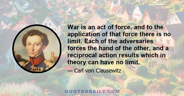 War is an act of force, and to the application of that force there is no limit. Each of the adversaries forces the hand of the other, and a reciprocal action results which in theory can have no limit.