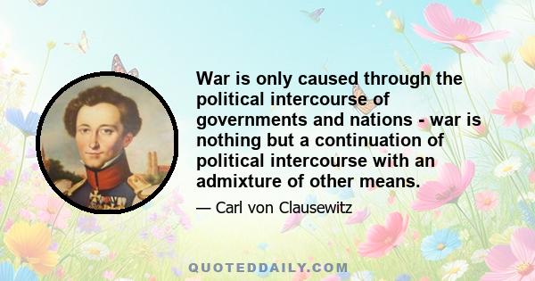 War is only caused through the political intercourse of governments and nations - war is nothing but a continuation of political intercourse with an admixture of other means.