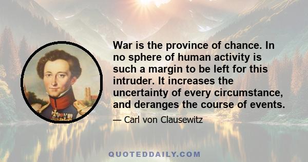 War is the province of chance. In no sphere of human activity is such a margin to be left for this intruder. It increases the uncertainty of every circumstance, and deranges the course of events.