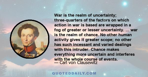 War is the realm of uncertainty; three-quarters of the factors on which action in war is based are wrapped in a fog of greater or lesser uncertainty. ... war is the realm of chance. No other human activity gives it