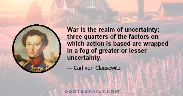 War is the realm of uncertainty; three quarters of the factors on which action is based are wrapped in a fog of greater or lesser uncertainty.