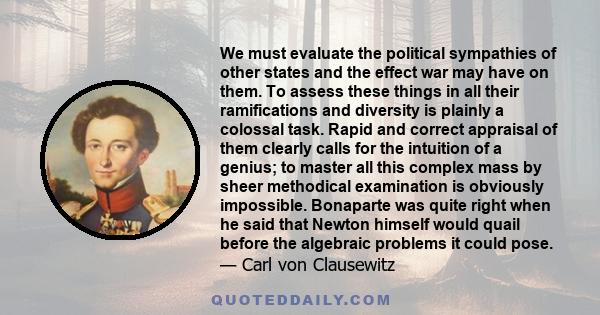 We must evaluate the political sympathies of other states and the effect war may have on them. To assess these things in all their ramifications and diversity is plainly a colossal task. Rapid and correct appraisal of