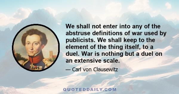 We shall not enter into any of the abstruse definitions of war used by publicists. We shall keep to the element of the thing itself, to a duel. War is nothing but a duel on an extensive scale.