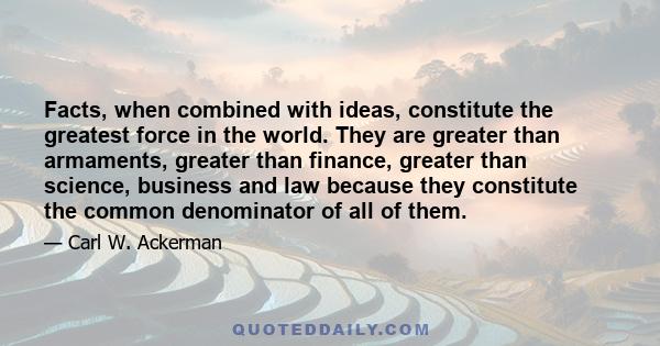 Facts, when combined with ideas, constitute the greatest force in the world. They are greater than armaments, greater than finance, greater than science, business and law because they constitute the common denominator