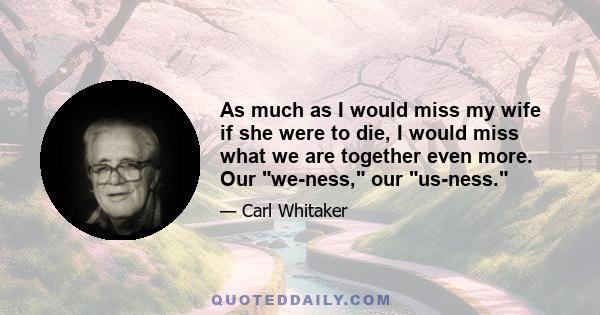 As much as I would miss my wife if she were to die, I would miss what we are together even more. Our we-ness, our us-ness.