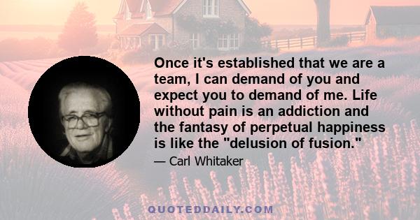 Once it's established that we are a team, I can demand of you and expect you to demand of me. Life without pain is an addiction and the fantasy of perpetual happiness is like the delusion of fusion.