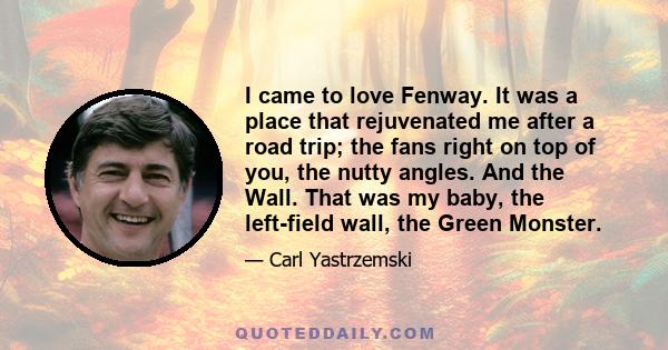 I came to love Fenway. It was a place that rejuvenated me after a road trip; the fans right on top of you, the nutty angles. And the Wall. That was my baby, the left-field wall, the Green Monster.