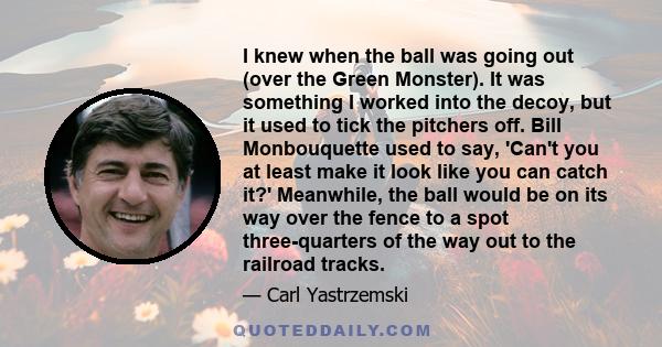 I knew when the ball was going out (over the Green Monster). It was something I worked into the decoy, but it used to tick the pitchers off. Bill Monbouquette used to say, 'Can't you at least make it look like you can