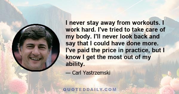 I never stay away from workouts. I work hard. I've tried to take care of my body. I'll never look back and say that I could have done more. I've paid the price in practice, but I know I get the most out of my ability.