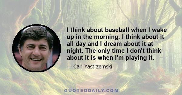 I think about baseball when I wake up in the morning. I think about it all day and I dream about it at night. The only time I don't think about it is when I'm playing it.