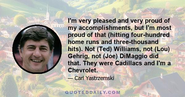 I'm very pleased and very proud of my accomplishments, but I'm most proud of that (hitting four-hundred home runs and three-thousand hits). Not (Ted) Williams, not (Lou) Gehrig, not (Joe) DiMaggio did that. They were