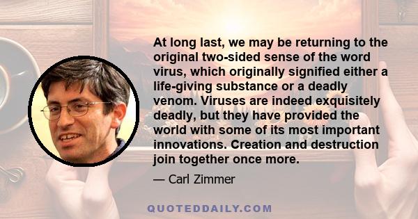 At long last, we may be returning to the original two-sided sense of the word virus, which originally signified either a life-giving substance or a deadly venom. Viruses are indeed exquisitely deadly, but they have